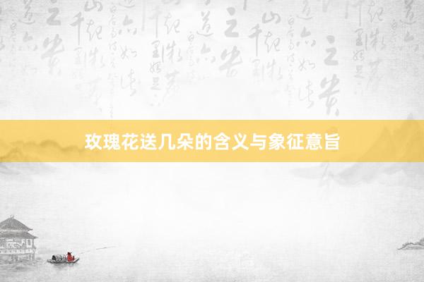 玫瑰花送几朵的含义与象征意旨