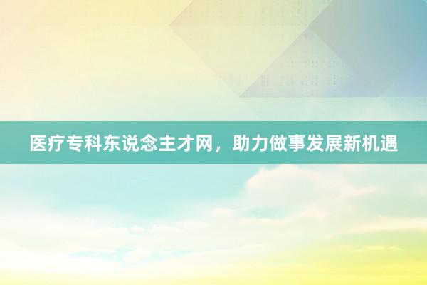医疗专科东说念主才网，助力做事发展新机遇
